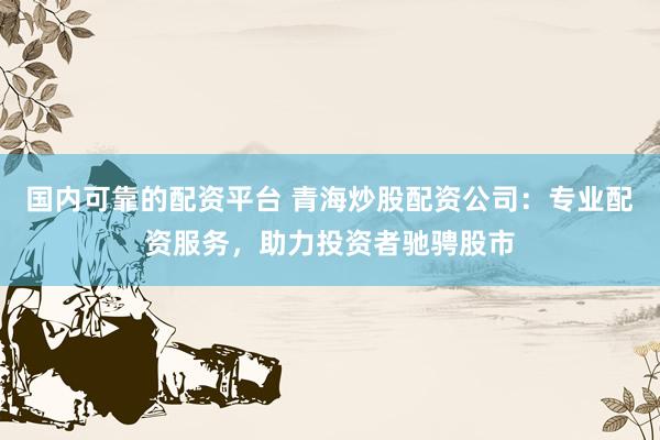 国内可靠的配资平台 青海炒股配资公司：专业配资服务，助力投资者驰骋股市