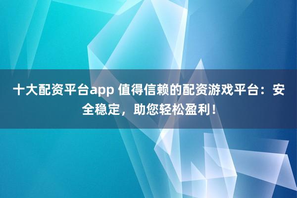 十大配资平台app 值得信赖的配资游戏平台：安全稳定，助您轻松盈利！