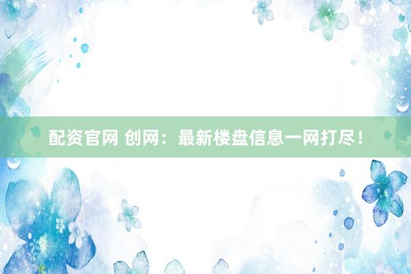 配资官网 创网：最新楼盘信息一网打尽！