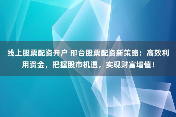 线上股票配资开户 邢台股票配资新策略：高效利用资金，把握股市机遇，实现财富增值！