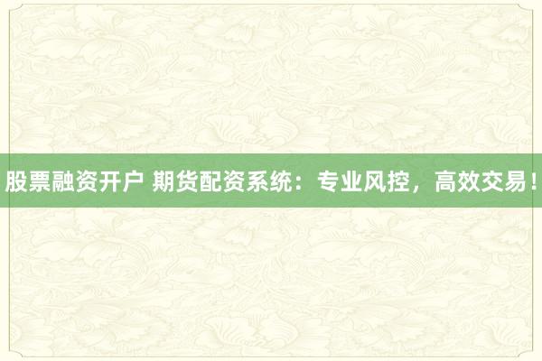 股票融资开户 期货配资系统：专业风控，高效交易！