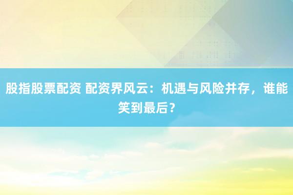 股指股票配资 配资界风云:机遇与风险并存,谁能笑到最后?
