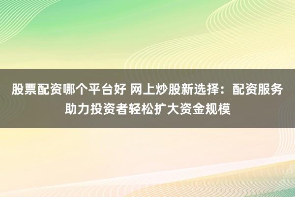 股票配资哪个平台好 网上炒股新选择:配资服务助力投资者轻松扩大资金规模