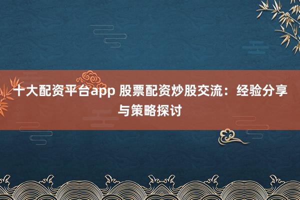 十大配资平台app 股票配资炒股交流：经验分享与策略探讨