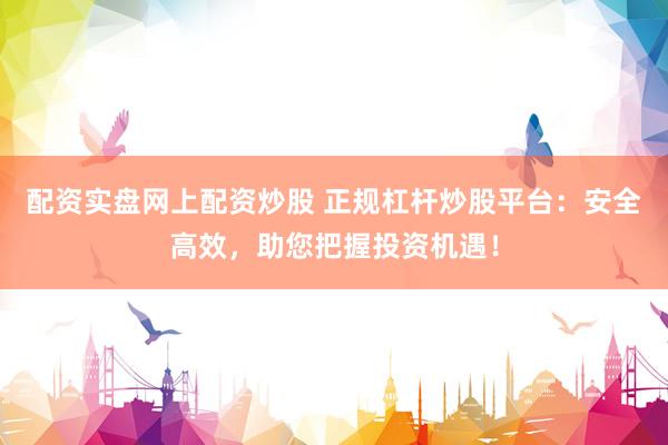 配资实盘网上配资炒股 正规杠杆炒股平台：安全高效，助您把握投资机遇！