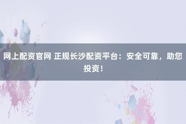 网上配资官网 正规长沙配资平台：安全可靠，助您投资！