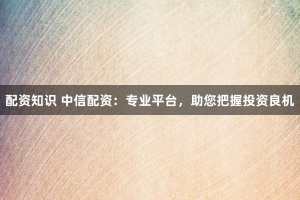 配资知识 中信配资：专业平台，助您把握投资良机