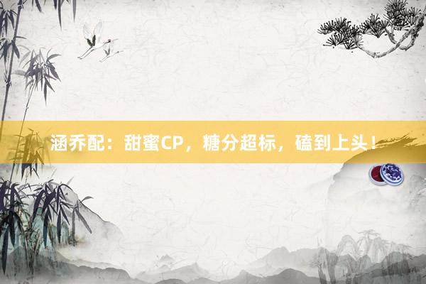 涵乔配：甜蜜CP，糖分超标，磕到上头！