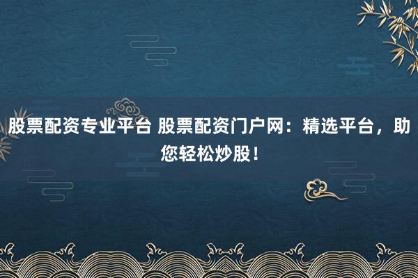 股票配资专业平台 股票配资门户网：精选平台，助您轻松炒股！