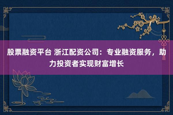 股票融资平台 浙江配资公司:专业融资服务,助力投资者实现财富增长