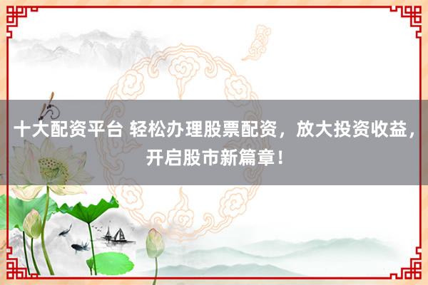 十大配资平台 轻松办理股票配资，放大投资收益，开启股市新篇章！