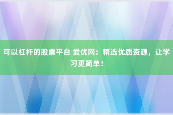 可以杠杆的股票平台 爱优网：精选优质资源，让学习更简单！