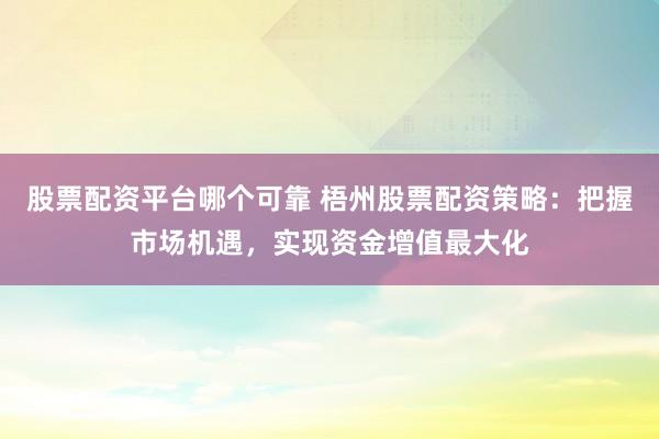 股票配资平台哪个可靠 梧州股票配资策略：把握市场机遇，实现资金增值最大化