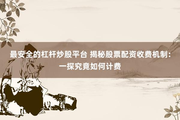 最安全的杠杆炒股平台 揭秘股票配资收费机制：一探究竟如何计费