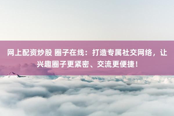 网上配资炒股 圈子在线：打造专属社交网络，让兴趣圈子更紧密、交流更便捷！