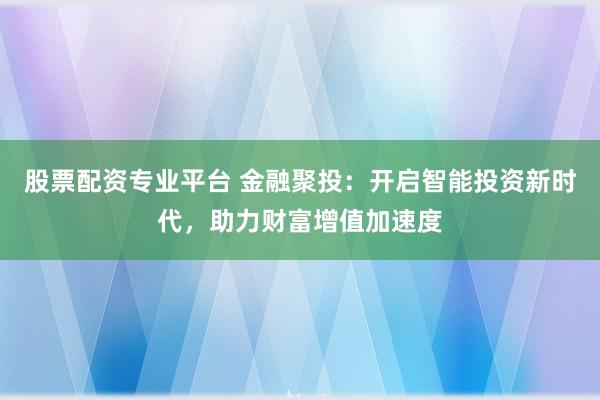 股票配资专业平台 金融聚投：开启智能投资新时代，助力财富增值加速度
