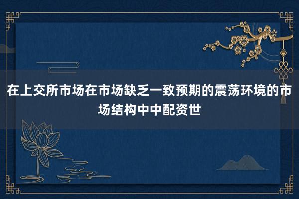 在上交所市场在市场缺乏一致预期的震荡环境的市场结构中中配资世