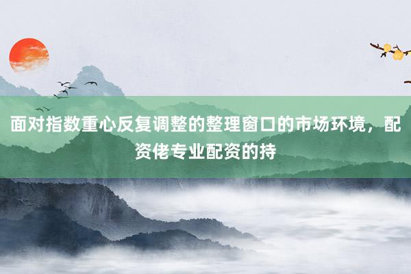 面对指数重心反复调整的整理窗口的市场环境，配资佬专业配资的持