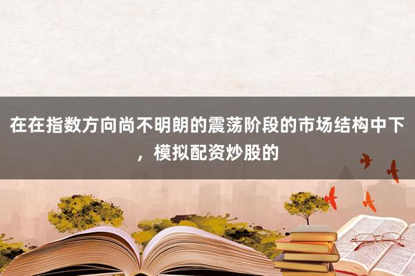 在在指数方向尚不明朗的震荡阶段的市场结构中下，模拟配资炒股的