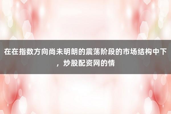 在在指数方向尚未明朗的震荡阶段的市场结构中下，炒股配资网的情