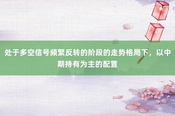 处于多空信号频繁反转的阶段的走势格局下，以中期持有为主的配置