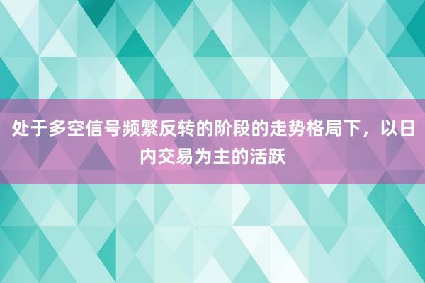 处于多空信号频繁反转的阶段的走势格局下，以日内交易为主的活跃