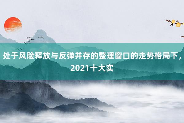 处于风险释放与反弹并存的整理窗口的走势格局下，2021十大实