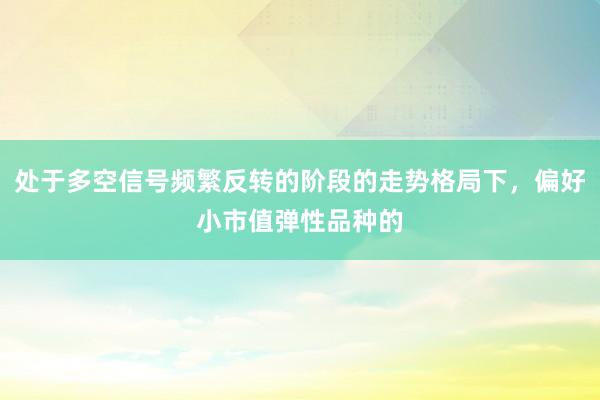 处于多空信号频繁反转的阶段的走势格局下，偏好小市值弹性品种的