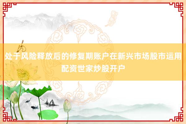处于风险释放后的修复期账户在新兴市场股市运用配资世家炒股开户