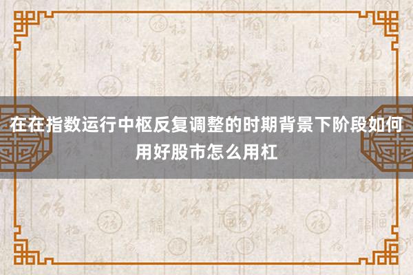 在在指数运行中枢反复调整的时期背景下阶段如何用好股市怎么用杠