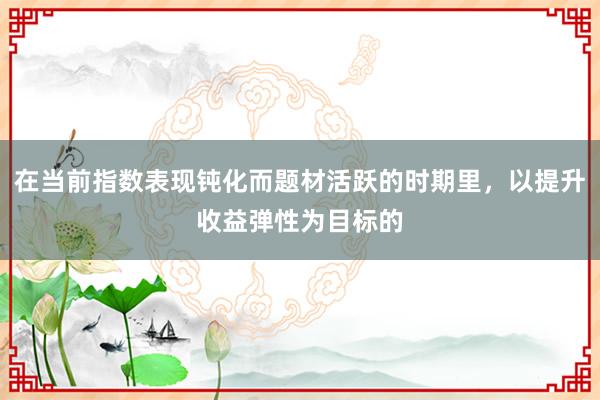 在当前指数表现钝化而题材活跃的时期里，以提升收益弹性为目标的