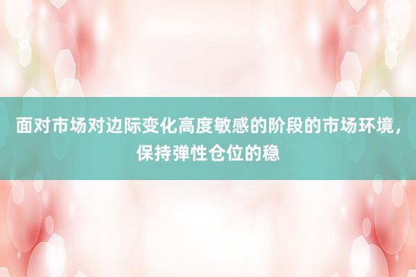 面对市场对边际变化高度敏感的阶段的市场环境，保持弹性仓位的稳