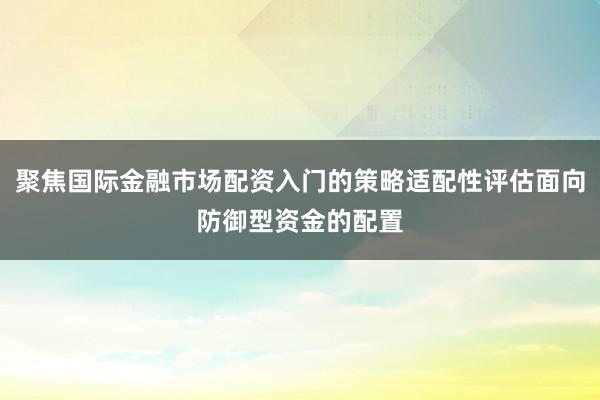 聚焦国际金融市场配资入门的策略适配性评估面向防御型资金的配置