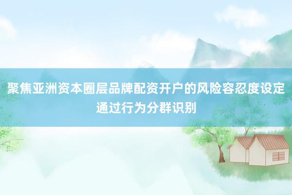 聚焦亚洲资本圈层品牌配资开户的风险容忍度设定通过行为分群识别
