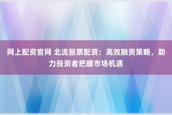 网上配资官网 北流股票配资：高效融资策略，助力投资者把握市场机遇