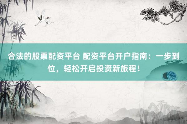 合法的股票配资平台 配资平台开户指南：一步到位，轻松开启投资新旅程！