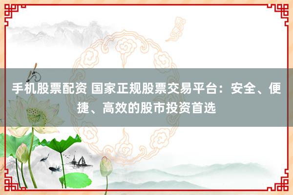 手机股票配资 国家正规股票交易平台：安全、便捷、高效的股市投资首选