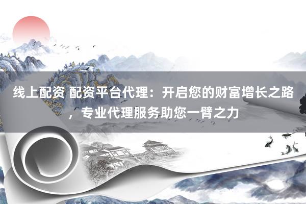 线上配资 配资平台代理：开启您的财富增长之路，专业代理服务助您一臂之力