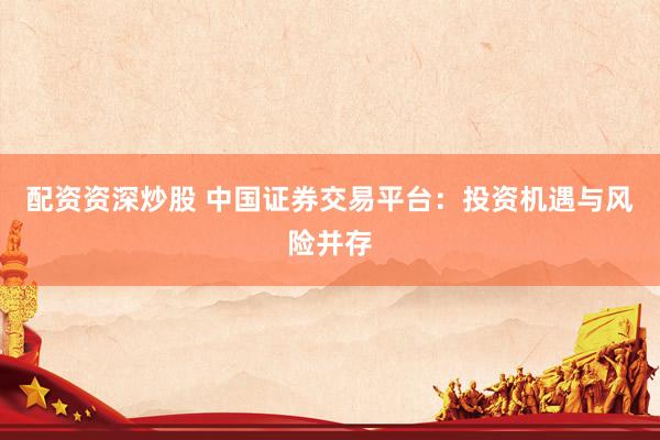 配资资深炒股 中国证券交易平台：投资机遇与风险并存