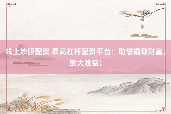 线上炒股配资 最高杠杆配资平台：助您撬动财富，放大收益！