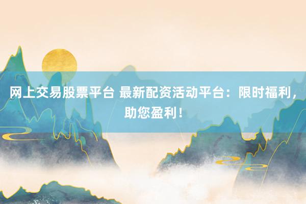 网上交易股票平台 最新配资活动平台：限时福利，助您盈利！