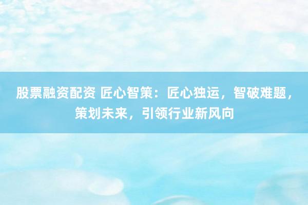 股票融资配资 匠心智策：匠心独运，智破难题，策划未来，引领行业新风向
