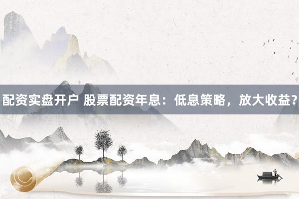 配资实盘开户 股票配资年息：低息策略，放大收益？
