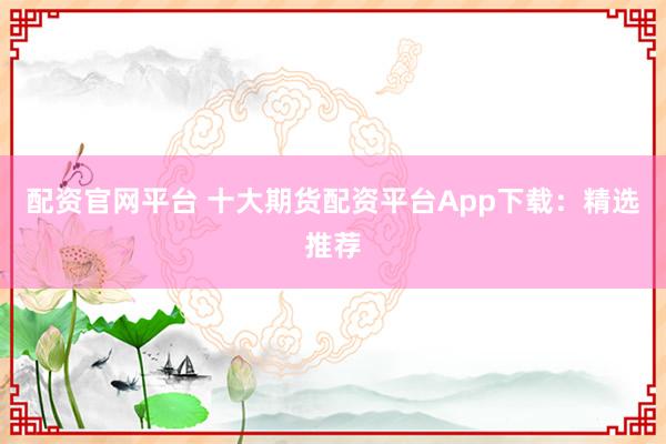 配资官网平台 十大期货配资平台App下载：精选推荐