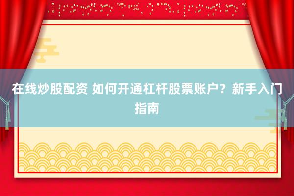 在线炒股配资 如何开通杠杆股票账户？新手入门指南