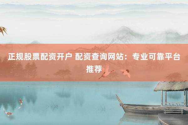 正规股票配资开户 配资查询网站：专业可靠平台推荐