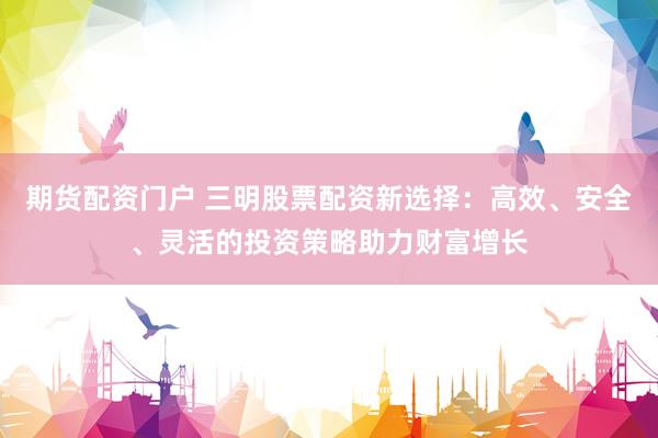 期货配资门户 三明股票配资新选择：高效、安全、灵活的投资策略助力财富增长