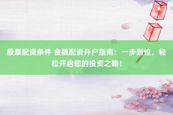 股票配资条件 金融配资开户指南：一步到位，轻松开启您的投资之路！