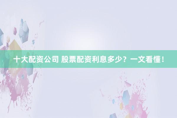 十大配资公司 股票配资利息多少？一文看懂！