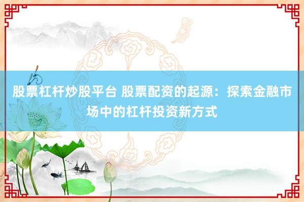 股票杠杆炒股平台 股票配资的起源：探索金融市场中的杠杆投资新方式
